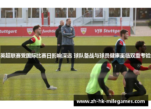 英超联赛受国际比赛日影响深远 球队备战与球员健康面临双重考验