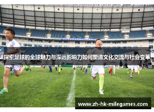 探索足球的全球魅力与深远影响力如何塑造文化交流与社会变革
