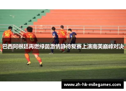 巴西阿根廷再燃绿茵激情静待复赛上演南美巅峰对决