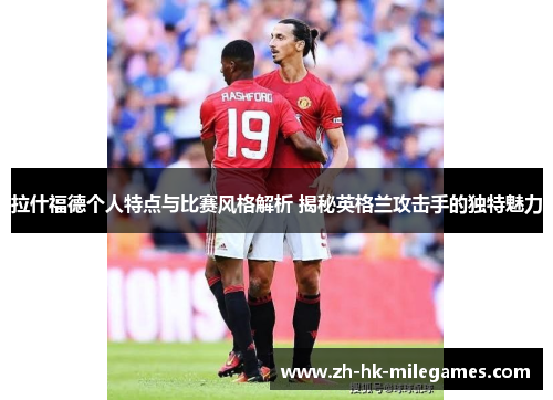 拉什福德个人特点与比赛风格解析 揭秘英格兰攻击手的独特魅力