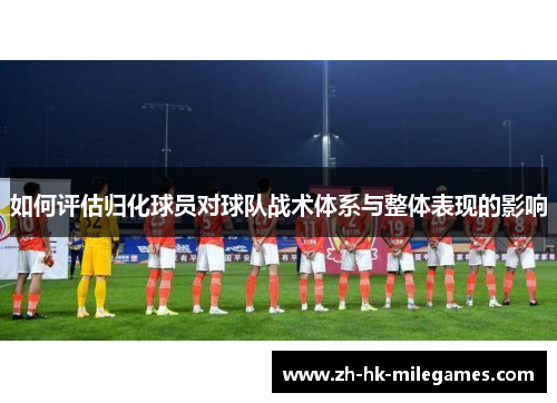 如何评估归化球员对球队战术体系与整体表现的影响
